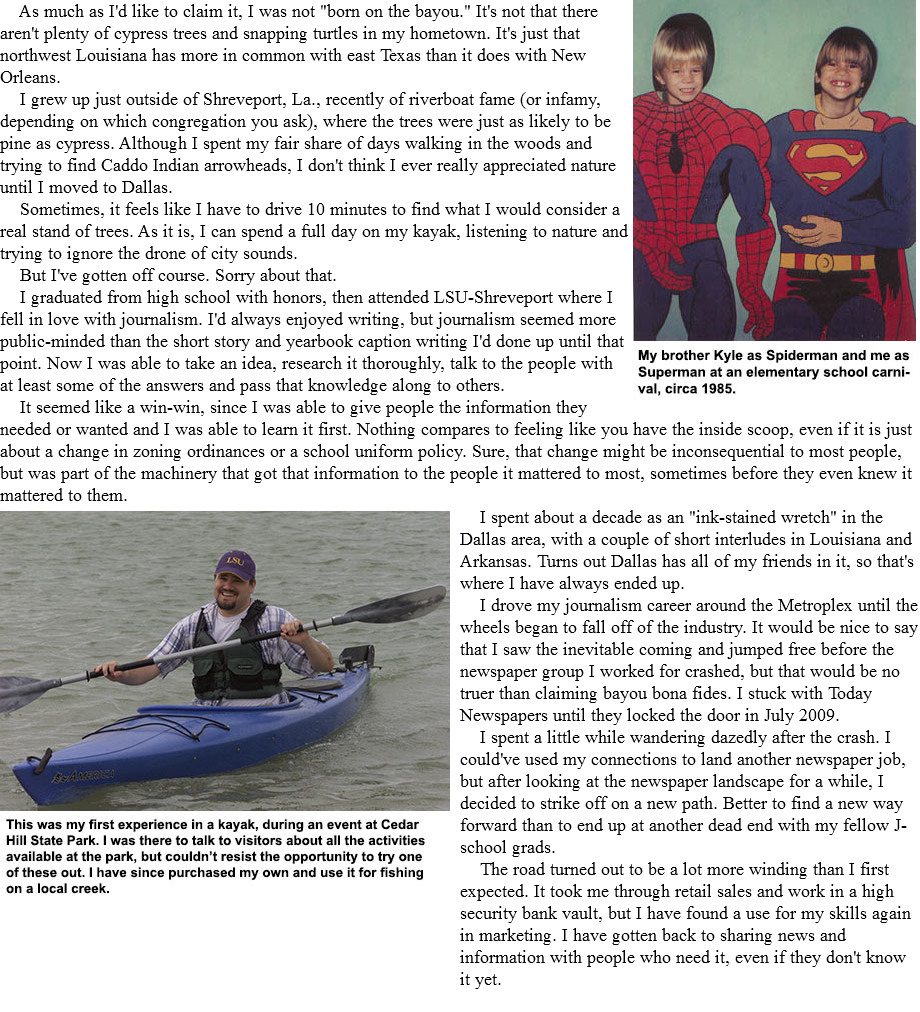  ﷯ As much as I'd like to claim it, I was not "born on the bayou." It's not that there aren't plenty of cypress trees and snapping turtles in my hometown. It's just that northwest Louisiana has more in common with east Texas than it does with New Orleans. I grew up just outside of Shreveport, La., recently of riverboat fame (or infamy, depending on which congregation you ask), where the trees were just as likely to be pine as cypress. Although I spent my fair share of days walking in the woods and trying to find Caddo Indian arrowheads, I don't think I ever really appreciated nature until I moved to Dallas. Sometimes, it feels like I have to drive 10 minutes to find what I would consider a real stand of trees. As it is, I can spend a full day on my kayak, listening to nature and trying to ignore the drone of city sounds. But I've gotten off course. Sorry about that. I graduated from high school with honors, then attended LSU-Shreveport where I fell in love with journalism. I'd always enjoyed writing, but journalism seemed more public-minded than the short story and yearbook caption writing I'd done up until that point. Now I was able to take an idea, research it thoroughly, talk to the people with at least some of the answers and pass that knowledge along to others. It seemed like a win-win, since I was able to give people the information they needed or wanted and I was able to learn it first. Nothing compares to feeling like you have the inside scoop, even if it is just about a change in zoning ordinances or a school uniform policy. Sure, that change might be inconsequential to most people, but was part of the machinery that got that information to the people it mattered to most, sometimes before they even knew it mattered to them. ﷯ I spent about a decade as an "ink-stained wretch" in the Dallas area, with a couple of short interludes in Louisiana and Arkansas. Turns out Dallas has all of my friends in it, so that's where I have always ended up. I drove my journalism career around the Metroplex until the wheels began to fall off of the industry. It would be nice to say that I saw the inevitable coming and jumped free before the newspaper group I worked for crashed, but that would be no truer than claiming bayou bona fides. I stuck with Today Newspapers until they locked the door in July 2009. I spent a little while wandering dazedly after the crash. I could've used my connections to land another newspaper job, but after looking at the newspaper landscape for a while, I decided to strike off on a new path. Better to find a new way forward than to end up at another dead end with my fellow J-school grads. The road turned out to be a lot more winding than I first expected. It took me through retail sales and work in a high security bank vault, but I have found a use for my skills again in marketing. I have gotten back to sharing news and information with people who need it, even if they don't know it yet. 